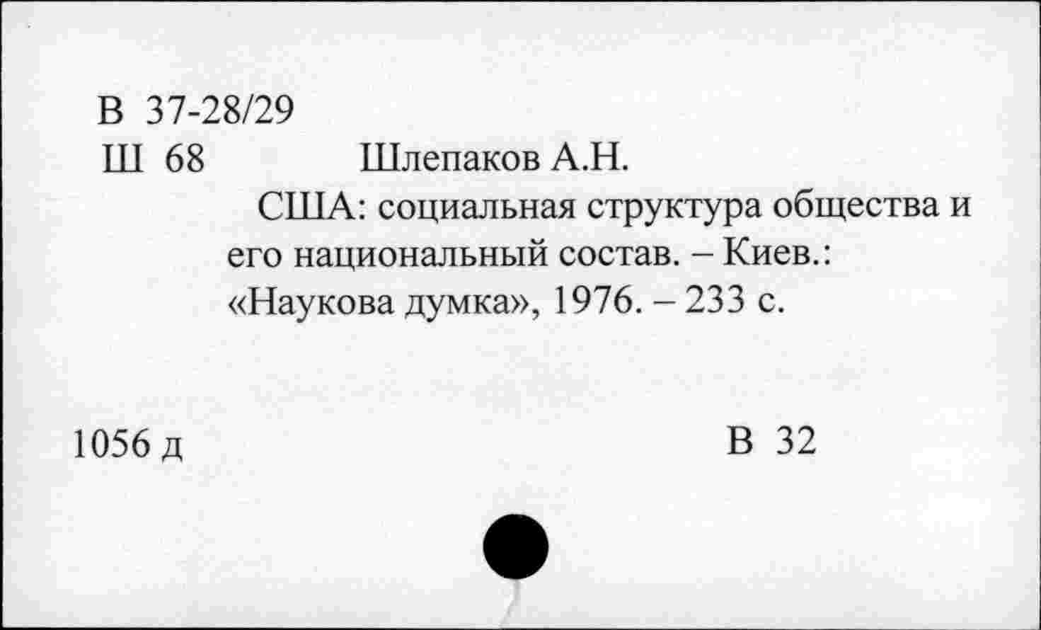 ﻿В 37-28/29
ТТТ 68 Шлепаков А.Н.
США: социальная структура общества и его национальный состав. - Киев.: «Наукова думка», 1976. - 233 с.
1056 д
В 32